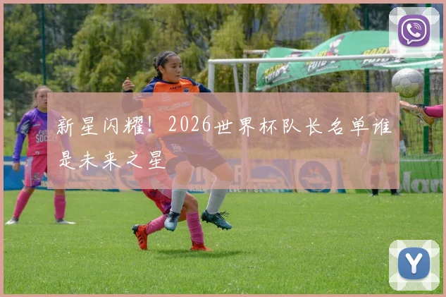 新星闪耀!2026世界杯队长名单谁是未来之星
