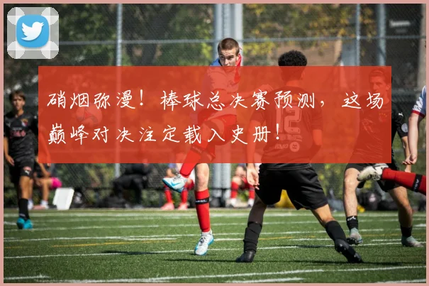 硝烟弥漫！棒球总决赛预测，这场巅峰对决注定载入史册！
