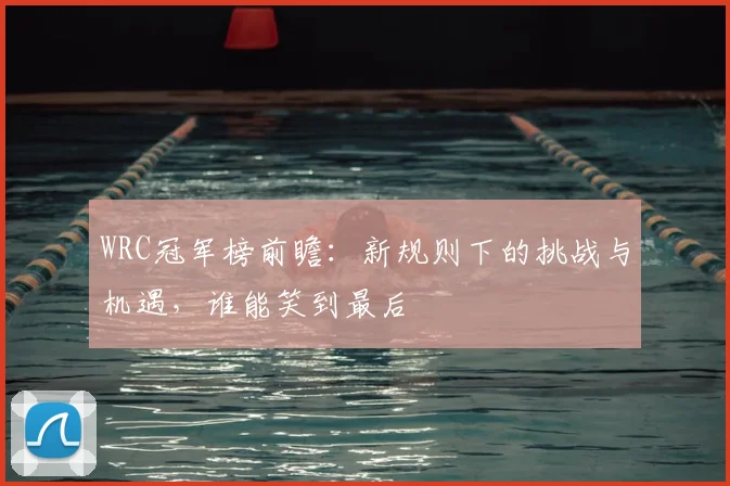 WRC冠军榜前瞻:新规则下的挑战与机遇,谁能笑到最后