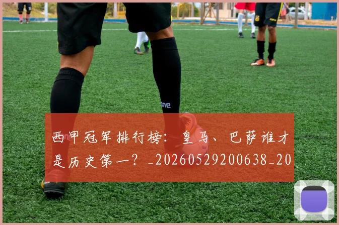 西甲冠军排行榜：皇马、巴萨谁才是历史第一？_20260529200638_20260610170158