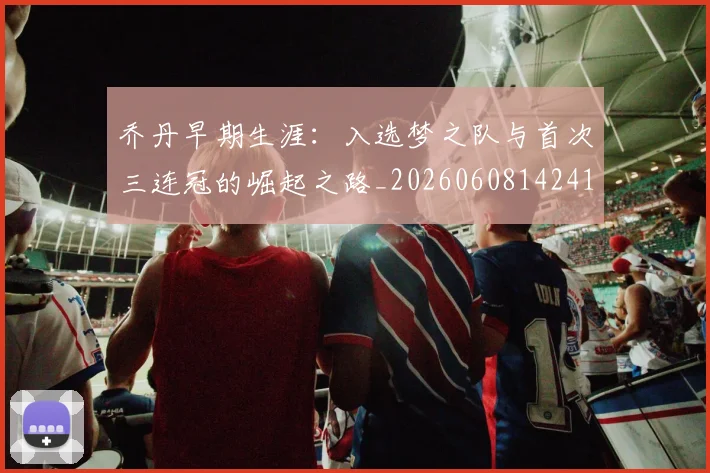 乔丹早期生涯：入选梦之队与首次三连冠的崛起之路_20260608142413