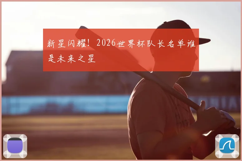 新星闪耀！2026世界杯队长名单谁是未来之星