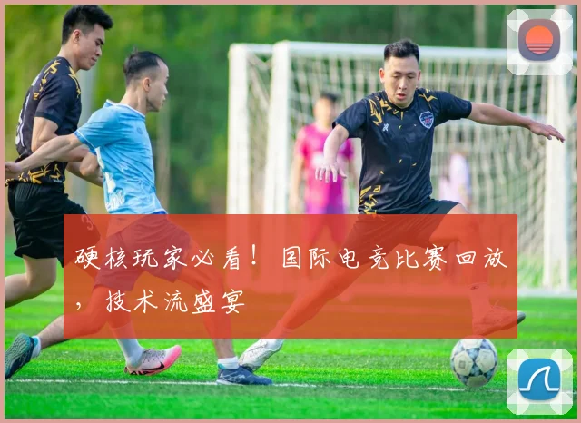硬核玩家必看！国际电竞比赛回放，技术流盛宴